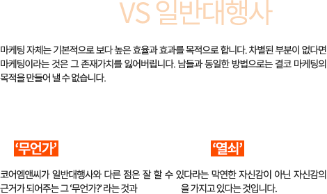 코어엠앤씨 VS 일반대행사 마케팅 자체는 기본적으로 보다 높은 효율과 효과를 목적으로 합니다. 차별된 부분이 없다면 마케팅이라는 것은 그 존재가치를 잃어버립니다. 남들과 동일한 방법으로는 결코 마케팅의 목적을 만들어 낼 수 없습니다. 경쟁업체와는 다른  그‘무언가’라는 것이 효과를 만들어 내는‘열쇠입니다. 코어엠앤씨가 일반대행사와 다른 점은 잘 할 수 있다라는 막연한 자신감이 아닌 자신감의 근거가 되어주는 그‘무언가?’라는 것과 성공의 경험을 가지고 있다는 것입니다.