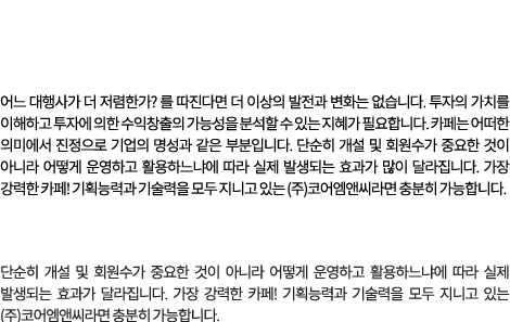 광고는 비용이 아닌 투자 입니다. 어느 대행사가 더 저렴한가? 를 따진다면 더 이상의 발전과 변화는 없습니다. 투자의 가치를 이해하고 투자에 의한 수익창출의 가능성을 분석할 수 있는 지혜가 필요합니다. 카페는 어떠한 의미에서 진정으로 기업의 명성과 같은 부분입니다. 단순히 개설 및 회원수가 중요한 것이 아니라 어떻게 운영하고 활용하느냐에 따라 실제 발생되는 효과가 많이 달라집니다. 가장 강력한 카페! 기획능력과 기술력을 모두 지니고 있는 (주)코어엠앤씨라면 충분히 가능합니다.  카페는 어떠한 의미에서 진정으로 기업의 명성과 같은 부분입니다. 단순히 개설 및 회원수가 중요한 것이 아니라 어떻게 운영하고 활용하느냐에 따라 실제 발생되는 효과가 달라집니다. 가장 강력한 카페! 기획능력과 기술력을 모두 지니고 있는 (주)코어엠앤씨라면 충분히 가능합니다.