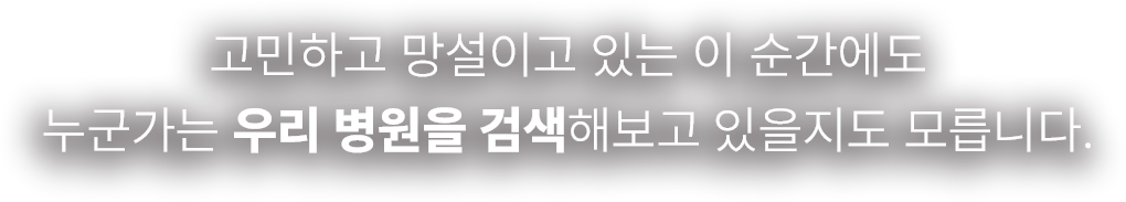 고민하고 망설이고 있는 이 순간에도 누군가는 우리 병원을 검색해보고 있을지도 모릅니다.