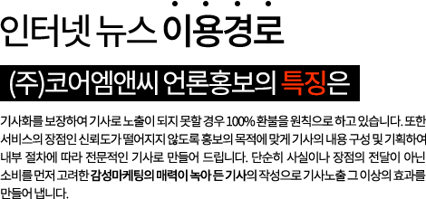 인터넷 뉴스 이용경로 (주)코어엠앤씨 언론홍보의 특징은 기사화를 보장하여 기사로 노출이 되지 못할 경우 100% 환불을 원칙으로 하고 있습니다. 또한 서비스의 장점인 신뢰도가 떨어지지 않도록 홍보의 목적에 맞게 기사의 내용 구성 및 기획하여 내부 절차에 따라 전문적인 기사로 만들어 드립니다. 단순히 사실이나 장점의 전달이 아닌 소비를 먼저 고려한 감성마케팅의 매력이 녹아 든 기사의 작성으로 기사노출 그 이상의 효과를 만들어 냅니다.