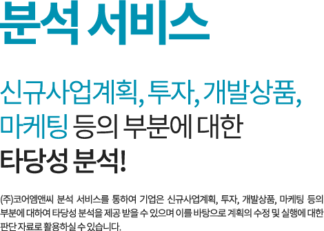분석 서비스 신규사업계획, 투자, 개발상품, 마케팅 등의 부분에 대한 타당성 분석! (주)코어엠앤씨 분석 서비스를 통하여 기업은 신규사업계획, 투자, 개발상품, 마케팅 등의 부분에 대하여 타당성 분석을 제공 받을 수 있으며 이를 바탕으로 계획의 수정 및 실행에 대한 판단 자료로 활용하실 수 있습니다.