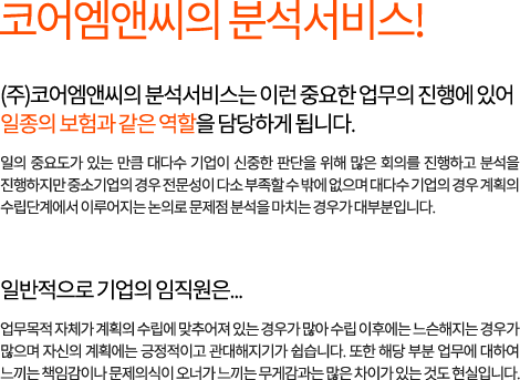코어엠앤씨의 분석서비스! (주)코어엠앤씨의 분석서비스는 이런 중요한 업무의 진행에 있어 일종의 보험과 같은 역할을 담당하게 됩니다. 일의 중요도가 있는 만큼 대다수 기업이 신중한 판단을 위해 많은 회의를 진행하고 분석을 진행하지만 중소기업의 경우 전문성이 다소 부족할 수 밖에 없으며 대다수 기업의 경우 계획의 수립단계에서 이루어지는 논의로 문제점 분석을 마치는 경우가 대부분입니다. 일반적으로 기업의 임직원은... 업무목적 자체가 계획의 수립에 맞추어져 있는 경우가 많아 수립 이후에는 느슨해지는 경우가 많으며 자신의 계획에는 긍정적이고 관대해지기가 쉽습니다. 또한 해당 부분 업무에 대하여 느끼는 책임감이나 문제의식이 오너가 느끼는 무게감과는 많은 차이가 있는 것도 현실입니다.