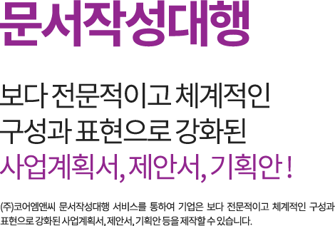 문서작성대행 보다 전문적이고 체계적인 구성과 표현으로 강화된 사업계획서, 제안서, 기획안! (주)코어엠앤씨 문서작성대행 서비스를 통하여 기업은 보다 전문적이고 체계적인 구성과 표현으로 강화된 사업계획서, 제안서, 기획안 등을 제작할 수 있습니다.