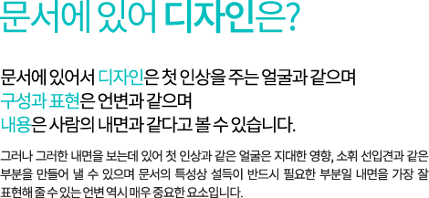문서에 있어 디자인은? 문서에 있어서 디자인은 첫 인상을 주는 얼굴과 같으며 구성과 표현은 언변과 같으며 내용은 사람의 내면과 같다고 볼 수 있습니다. 그러나 그러한 내면을 보는데 있어 첫 인상과 같은 얼굴은 지대한 영향, 소휘 선입견과 같은 부분을 만들어 낼 수 있으며 문서의 특성상 설득이 반드시 필요한 부분일 내면을 가장 잘 표현해 줄 수 있는 언변 역시 매우 중요한 요소입니다.