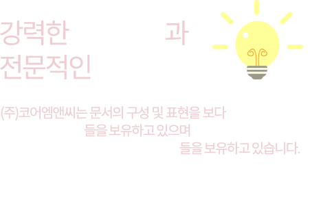 강력한 기획인력과 전문적인 디자이너 (주)코어엠앤씨는 문서의 구성 및 표현을 보다 강력하게 강화시킬 수 있는 기획인력들을 보유하고 있으며 전문적인 느낌과 신뢰감을 높여줄 수 있는 해당부분의 디자이너들을 보유하고 있습니다. 해당서비스를 통하여 보다 높은 효과와 성공의 가능성을 높일 수 있습니다.