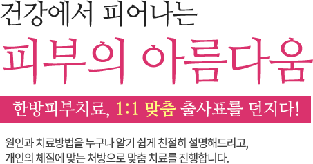 건강에서 피어나는 피부의 아름다움 한방피부치료, 1:1 맞춤 출사표를 던지다! 원인과 치료방법을 누구나 알기 쉽게 친절히 설명해드리고, 개인의 체질에 맞는 처방으로 맞춤 치료를 진행합니다.