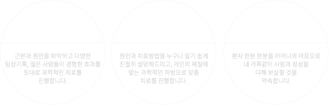 01한의원은 과학입니다. 근본과 원인을 파악하고 다양한 임상기록, 많은 사람들이 경험한 효과를 토대로 과학적인 치료를 진행합니다. 02 건강한 웃음을 되찾다! 원인과 치료방법을 누구나 알기 쉽게 친절히 설명해드리고, 개인의 체질에 맞는 과학적인 처방으로 맞춤 치료를 진행합니다. 03 사랑과 정성을 다합니다. 환자 한분 한분을 어머니의 마음으로 내 가족같이 사랑과 정성을 다해 보살필 것을 약속합니다.