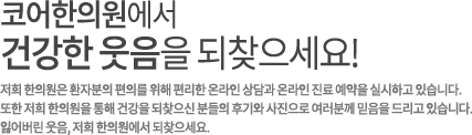 코어한의원에서
건강한 웃음을 되찾으세요! 저희 한의원은 환자분의 편의를 위해 편리한 온라인 상담과 온라인 진료 예약을 실시하고 있습니다.
또한 저희 한의원을 통해 건강을 되찾으신 분들의 후기와 사진으로 여러분께 믿음을 드리고 있습니다.
잃어버린 웃음, 저희 한의원에서 되찾으세요.