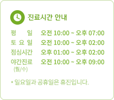 진료시간 안내 평일 오전 10:00 ~ 오후 07:00 토요일 오전 10:00 ~ 오후 02:00 점심시간 오후 01:00 ~ 오후 02:00 야간진료(월/수) 오전 10:00 ~ 오후 09:00 * 일요일과 공휴일은 휴진입니다.