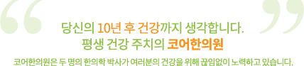 당신의 10년 후 건강까지 생각합니다. 평생 건강 주치의 코어한의원 코어한의원은 두 명의 한의학 박사가 여러분의 건강을 위해 끊임없이 노력하고 있습니다.