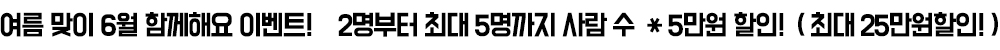 여름 맞이 6월 함께해요 이벤트! 2명부터 최대 5명까지 사람 수 * 5만원 할인! ( 최대 25만원할인! )
